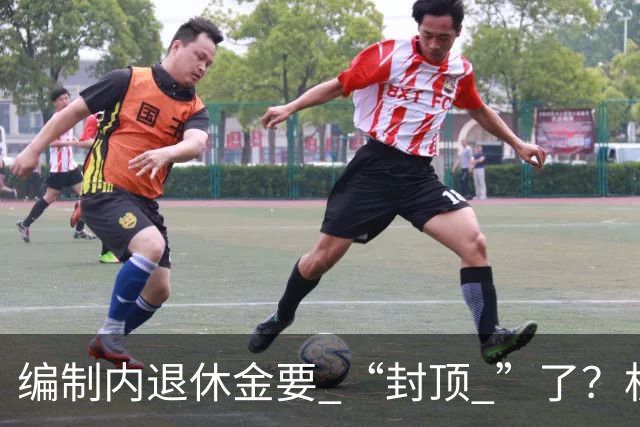 编制内退休金要 “封顶 ”了？机关事业单位以后退休没那么香了