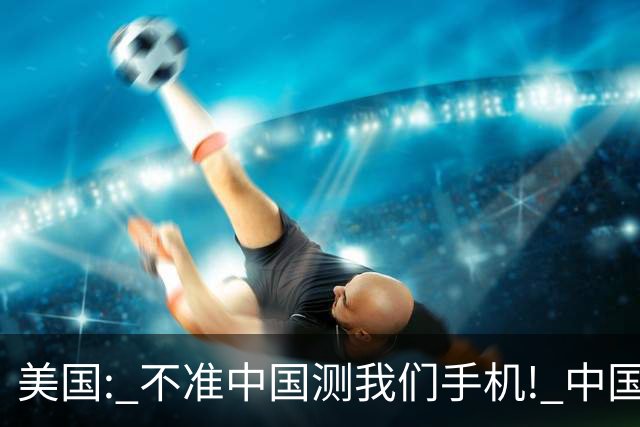 美国: 不准中国测我们手机! 中国检测巨头: 真麻烦, 我在海外建 160 家!