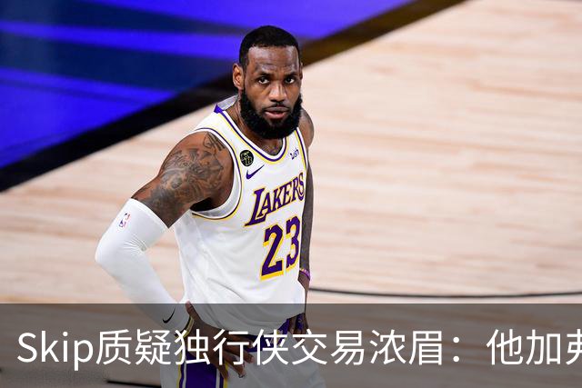 Skip质疑独行侠交易浓眉：他加弗拉格欧文本是争冠阵容